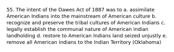 55. The intent of the Dawes Act of 1887 was to a. assimilate American Indians into the mainstream of American culture b. recognize and preserve the tribal cultures of American Indians c. legally establish the communal nature of American indian landholding d. restore to American Indians land seized unjustly e. remove all American indians to the Indian Territory (Oklahoma)