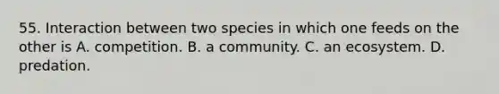 55. Interaction between two species in which one feeds on the other is A. competition. B. a community. C. an ecosystem. D. predation.