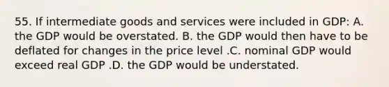 55. If intermediate goods and services were included in GDP: A. the GDP would be overstated. B. the GDP would then have to be deflated for changes in the price level .C. nominal GDP would exceed real GDP .D. the GDP would be understated.