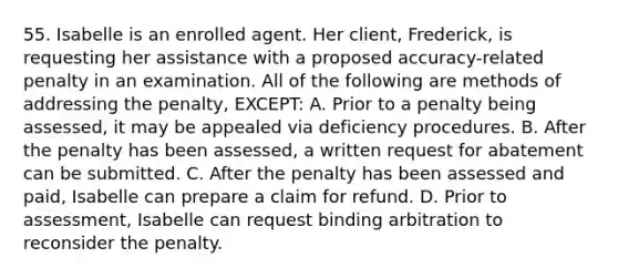 55. Isabelle is an enrolled agent. Her client, Frederick, is requesting her assistance with a proposed accuracy-related penalty in an examination. All of the following are methods of addressing the penalty, EXCEPT: A. Prior to a penalty being assessed, it may be appealed via deficiency procedures. B. After the penalty has been assessed, a written request for abatement can be submitted. C. After the penalty has been assessed and paid, Isabelle can prepare a claim for refund. D. Prior to assessment, Isabelle can request binding arbitration to reconsider the penalty.