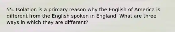 55. Isolation is a primary reason why the English of America is different from the English spoken in England. What are three ways in which they are different?