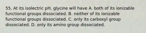 55. At its isolectric pH, glycine will have A. both of its ionizable functional groups dissociated. B. neither of its ionizable functional groups dissociated. C. only its carboxyl group dissociated. D. only its amino group dissociated.