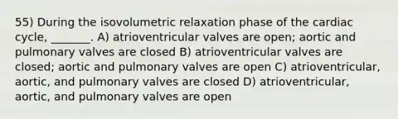 55) During the isovolumetric relaxation phase of the cardiac cycle, _______. A) atrioventricular valves are open; aortic and pulmonary valves are closed B) atrioventricular valves are closed; aortic and pulmonary valves are open C) atrioventricular, aortic, and pulmonary valves are closed D) atrioventricular, aortic, and pulmonary valves are open