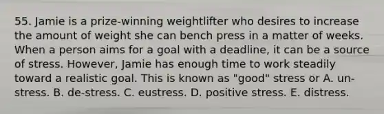 55. Jamie is a prize-winning weightlifter who desires to increase the amount of weight she can bench press in a matter of weeks. When a person aims for a goal with a deadline, it can be a source of stress. However, Jamie has enough time to work steadily toward a realistic goal. This is known as "good" stress or A. un-stress. B. de-stress. C. eustress. D. positive stress. E. distress.