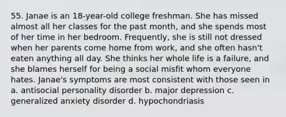 55. Janae is an 18-year-old college freshman. She has missed almost all her classes for the past month, and she spends most of her time in her bedroom. Frequently, she is still not dressed when her parents come home from work, and she often hasn't eaten anything all day. She thinks her whole life is a failure, and she blames herself for being a social misfit whom everyone hates. Janae's symptoms are most consistent with those seen in a. antisocial personality disorder b. major depression c. generalized anxiety disorder d. hypochondriasis