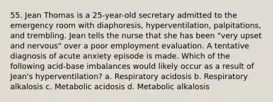 55. Jean Thomas is a 25-year-old secretary admitted to the emergency room with diaphoresis, hyperventilation, palpitations, and trembling. Jean tells the nurse that she has been "very upset and nervous" over a poor employment evaluation. A tentative diagnosis of acute anxiety episode is made. Which of the following acid-base imbalances would likely occur as a result of Jean's hyperventilation? a. Respiratory acidosis b. Respiratory alkalosis c. Metabolic acidosis d. Metabolic alkalosis