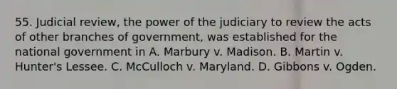 55. Judicial review, the power of the judiciary to review the acts of other branches of government, was established for the national government in A. Marbury v. Madison. B. Martin v. Hunter's Lessee. C. McCulloch v. Maryland. D. Gibbons v. Ogden.