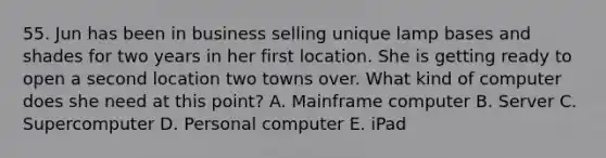 55. Jun has been in business selling unique lamp bases and shades for two years in her first location. She is getting ready to open a second location two towns over. What kind of computer does she need at this point? A. Mainframe computer B. Server C. Supercomputer D. Personal computer E. iPad