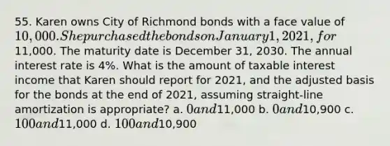 55. Karen owns City of Richmond bonds with a face value of 10,000. She purchased the bonds on January 1, 2021, for11,000. The maturity date is December 31, 2030. The annual interest rate is 4%. What is the amount of taxable interest income that Karen should report for 2021, and the adjusted basis for the bonds at the end of 2021, assuming straight-line amortization is appropriate? a. 0 and11,000 b. 0 and10,900 c. 100 and11,000 d. 100 and10,900