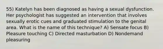 55) Katelyn has been diagnosed as having a sexual dysfunction. Her psychologist has suggested an intervention that involves sexually erotic cues and graduated stimulation to the genital area. What is the name of this technique? A) Sensate focus B) Pleasure touching C) Directed masturbation D) Nondemand pleasuring