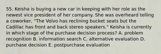 55. Keisha is buying a new car in keeping with her role as the newest vice president of her company. She was overheard telling a coworker, "The Volvo has reclining bucket seats but the Cadillac has front and back stereo speakers." Keisha is currently in which stage of the purchase decision process? A. problem recognition B. information search C. alternative evaluation D. purchase decision E. postpurchase evaluation