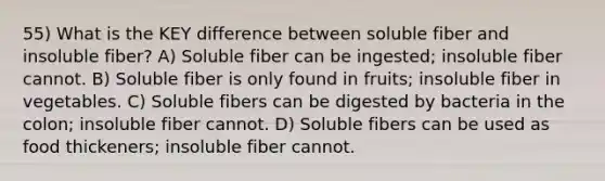 55) What is the KEY difference between soluble fiber and insoluble fiber? A) Soluble fiber can be ingested; insoluble fiber cannot. B) Soluble fiber is only found in fruits; insoluble fiber in vegetables. C) Soluble fibers can be digested by bacteria in the colon; insoluble fiber cannot. D) Soluble fibers can be used as food thickeners; insoluble fiber cannot.