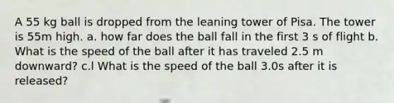 A 55 kg ball is dropped from the leaning tower of Pisa. The tower is 55m high. a. how far does the ball fall in the first 3 s of flight b. What is the speed of the ball after it has traveled 2.5 m downward? c.l What is the speed of the ball 3.0s after it is released?