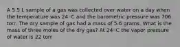 A 5.5 L sample of a gas was collected over water on a day when the temperature was 24◦C and the barometric pressure was 706 torr. The dry sample of gas had a mass of 5.6 grams. What is the mass of three moles of the dry gas? At 24◦C the vapor pressure of water is 22 torr