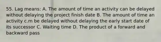 55. Lag means: A. The amount of time an activity can be delayed without delaying the project finish date B. The amount of time an activity c.m be delayed without delaying the early start date of its successor C. Waiting time D. The product of a forward and backward pass