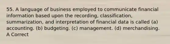 55. A language of business employed to communicate financial information based upon the recording, classification, summarization, and interpretation of financial data is called (a) accounting. (b) budgeting. (c) management. (d) merchandising. A Correct