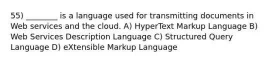 55) ________ is a language used for transmitting documents in Web services and the cloud. A) HyperText Markup Language B) Web Services Description Language C) Structured Query Language D) eXtensible Markup Language