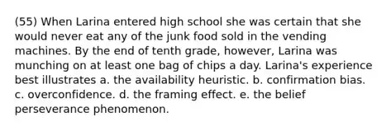 (55) When Larina entered high school she was certain that she would never eat any of the junk food sold in the vending machines. By the end of tenth grade, however, Larina was munching on at least one bag of chips a day. Larina's experience best illustrates a. the availability heuristic. b. confirmation bias. c. overconfidence. d. the framing effect. e. the belief perseverance phenomenon.