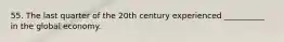 55. The last quarter of the 20th century experienced __________ in the global economy.