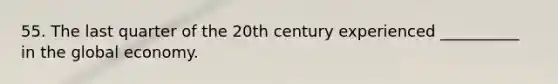 55. The last quarter of the 20th century experienced __________ in the global economy.