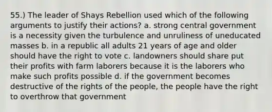 55.) The leader of Shays Rebellion used which of the following arguments to justify their actions? a. strong central government is a necessity given the turbulence and unruliness of uneducated masses b. in a republic all adults 21 years of age and older should have the right to vote c. landowners should share put their profits with farm laborers because it is the laborers who make such profits possible d. if the government becomes destructive of the rights of the people, the people have the right to overthrow that government