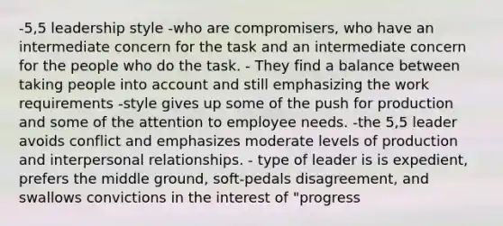 -5,5 leadership style -who are compromisers, who have an intermediate concern for the task and an intermediate concern for the people who do the task. - They find a balance between taking people into account and still emphasizing the work requirements -style gives up some of the push for production and some of the attention to employee needs. -the 5,5 leader avoids conflict and emphasizes moderate levels of production and interpersonal relationships. - type of leader is is expedient, prefers the middle ground, soft-pedals disagreement, and swallows convictions in the interest of "progress