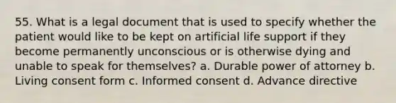 55. What is a legal document that is used to specify whether the patient would like to be kept on artificial life support if they become permanently unconscious or is otherwise dying and unable to speak for themselves? a. Durable power of attorney b. Living consent form c. Informed consent d. Advance directive