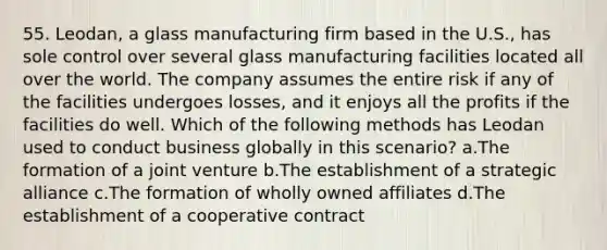 55. Leodan, a glass manufacturing firm based in the U.S., has sole control over several glass manufacturing facilities located all over the world. The company assumes the entire risk if any of the facilities undergoes losses, and it enjoys all the profits if the facilities do well. Which of the following methods has Leodan used to conduct business globally in this scenario? a.The formation of a joint venture b.The establishment of a strategic alliance c.The formation of wholly owned affiliates d.The establishment of a cooperative contract