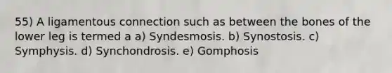 55) A ligamentous connection such as between the bones of the lower leg is termed a a) Syndesmosis. b) Synostosis. c) Symphysis. d) Synchondrosis. e) Gomphosis