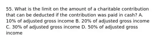 55. What is the limit on the amount of a charitable contribution that can be deducted if the contribution was paid in cash? A. 10% of adjusted gross income B. 20% of adjusted gross income C. 30% of adjusted gross income D. 50% of adjusted gross income