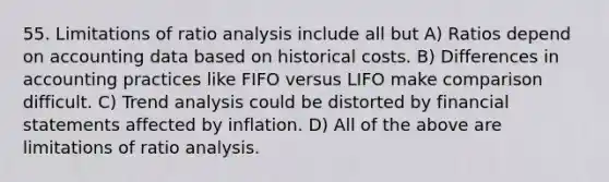 55. Limitations of ratio analysis include all but A) Ratios depend on accounting data based on historical costs. B) Differences in accounting practices like FIFO versus LIFO make comparison difficult. C) Trend analysis could be distorted by financial statements affected by inflation. D) All of the above are limitations of ratio analysis.