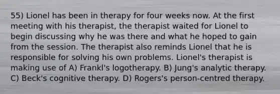 55) Lionel has been in therapy for four weeks now. At the first meeting with his therapist, the therapist waited for Lionel to begin discussing why he was there and what he hoped to gain from the session. The therapist also reminds Lionel that he is responsible for solving his own problems. Lionel's therapist is making use of A) Frankl's logotherapy. B) Jung's analytic therapy. C) Beck's cognitive therapy. D) Rogers's person-centred therapy.