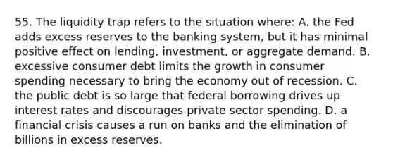 55. The liquidity trap refers to the situation where: A. the Fed adds excess reserves to the banking system, but it has minimal positive effect on lending, investment, or aggregate demand. B. excessive consumer debt limits the growth in consumer spending necessary to bring the economy out of recession. C. the public debt is so large that federal borrowing drives up interest rates and discourages private sector spending. D. a financial crisis causes a run on banks and the elimination of billions in excess reserves.