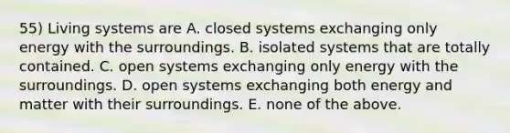 55) Living systems are A. closed systems exchanging only energy with the surroundings. B. isolated systems that are totally contained. C. open systems exchanging only energy with the surroundings. D. open systems exchanging both energy and matter with their surroundings. E. none of the above.