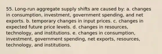 55. Long-run aggregate supply shifts are caused by: a. changes in consumption, investment, government spending, and net exports. b. temporary changes in input prices. c. changes in expected future price levels. d. changes in resources, technology, and institutions. e. changes in consumption, investment, government spending, net exports, resources, technology, and institutions.