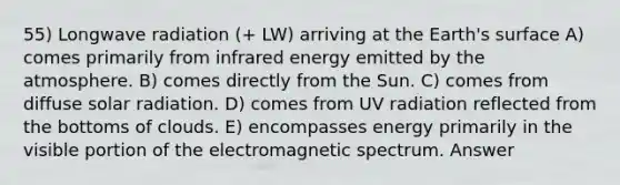 55) Longwave radiation (+ LW) arriving at the Earth's surface A) comes primarily from infrared energy emitted by the atmosphere. B) comes directly from the Sun. C) comes from diffuse solar radiation. D) comes from UV radiation reflected from the bottoms of clouds. E) encompasses energy primarily in the visible portion of the electromagnetic spectrum. Answer