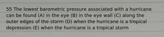 55 The lowest barometric pressure associated with a hurricane can be found (A) in the eye (B) in the eye wall (C) along the outer edges of the storm (D) when the hurricane is a tropical depression (E) when the hurricane is a tropical storm