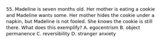 55. Madeline is seven months old. Her mother is eating a cookie and Madeline wants some. Her mother hides the cookie under a napkin, but Madeline is not fooled. She knows the cookie is still there. What does this exemplify? A. egocentrism B. object permanence C. reversibility D. stranger anxiety