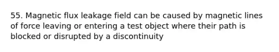 55. Magnetic flux leakage field can be caused by magnetic lines of force leaving or entering a test object where their path is blocked or disrupted by a discontinuity