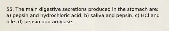 55. The main digestive secretions produced in the stomach are: a) pepsin and hydrochloric acid. b) saliva and pepsin. c) HCl and bile. d) pepsin and amylase.