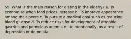 55. What is the main reason for dieting in the elderly? a. To economize when food prices increase b. To improve appearance among their peers c. To pursue a medical goal such as reducing blood glucose d. To reduce risks for development of atrophic gastritis and pernicious anemia e. Unintentionally, as a result of depression or dementia