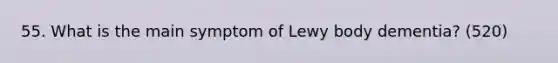 55. What is the main symptom of Lewy body dementia? (520)