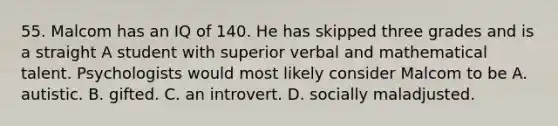 55. Malcom has an IQ of 140. He has skipped three grades and is a straight A student with superior verbal and mathematical talent. Psychologists would most likely consider Malcom to be A. autistic. B. gifted. C. an introvert. D. socially maladjusted.