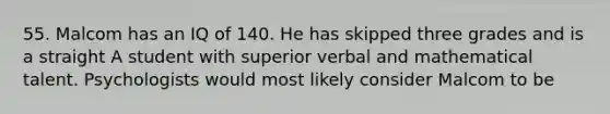 55. Malcom has an IQ of 140. He has skipped three grades and is a straight A student with superior verbal and mathematical talent. Psychologists would most likely consider Malcom to be