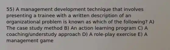 55) A management development technique that involves presenting a trainee with a written description of an organizational problem is known as which of the following? A) The case study method B) An action learning program C) A coaching/understudy approach D) A role-play exercise E) A management game