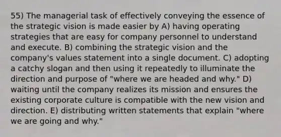 55) The managerial task of effectively conveying the essence of the strategic vision is made easier by A) having operating strategies that are easy for company personnel to understand and execute. B) combining the strategic vision and the company's values statement into a single document. C) adopting a catchy slogan and then using it repeatedly to illuminate the direction and purpose of "where we are headed and why." D) waiting until the company realizes its mission and ensures the existing corporate culture is compatible with the new vision and direction. E) distributing written statements that explain "where we are going and why."