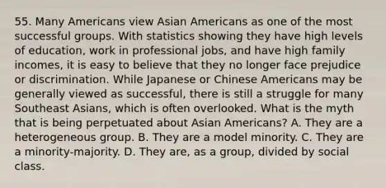 55. Many Americans view Asian Americans as one of the most successful groups. With statistics showing they have high levels of education, work in professional jobs, and have high family incomes, it is easy to believe that they no longer face prejudice or discrimination. While Japanese or Chinese Americans may be generally viewed as successful, there is still a struggle for many Southeast Asians, which is often overlooked. What is the myth that is being perpetuated about Asian Americans? A. They are a heterogeneous group. B. They are a model minority. C. They are a minority-majority. D. They are, as a group, divided by social class.