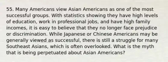 55. Many Americans view Asian Americans as one of the most successful groups. With statistics showing they have high levels of education, work in professional jobs, and have high family incomes, it is easy to believe that they no longer face prejudice or discrimination. While Japanese or Chinese Americans may be generally viewed as successful, there is still a struggle for many Southeast Asians, which is often overlooked. What is the myth that is being perpetuated about Asian Americans?