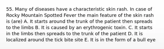 55. Many of diseases have a characteristic skin rash. In case of Rocky Mountain Spotted Fever the main feature of the skin rash is (are) A. It starts around the trunk of the patient then spreads to the limbs B. It is caused by an erythrogenic toxin. C. It starts in the limbs then spreads to the trunk of the patient D. It is localized around the tick bite site E. It is in the form of a bull eye