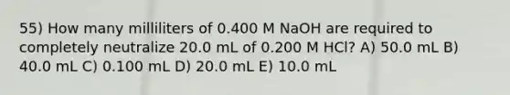 55) How many milliliters of 0.400 M NaOH are required to completely neutralize 20.0 mL of 0.200 M HCl? A) 50.0 mL B) 40.0 mL C) 0.100 mL D) 20.0 mL E) 10.0 mL